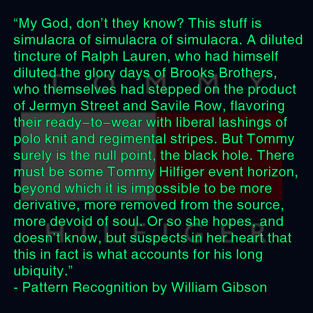 The meme is a quote from a book by William Gibson, "Pattern Recognition". The text describes a character's thoughts on a piece of clothing that is a "simulacra of a simulacra of a simulacra", a metaphor for the idea that our perceptions of reality are increasingly distorted by technology. The quote is a commentary on the nature of reality and how it's affected by the increasing presence of technology in our lives.